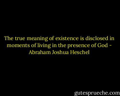 The true meaning of existence is disclosed in moments of living in the presence of God - Abraham Joshua Heschel