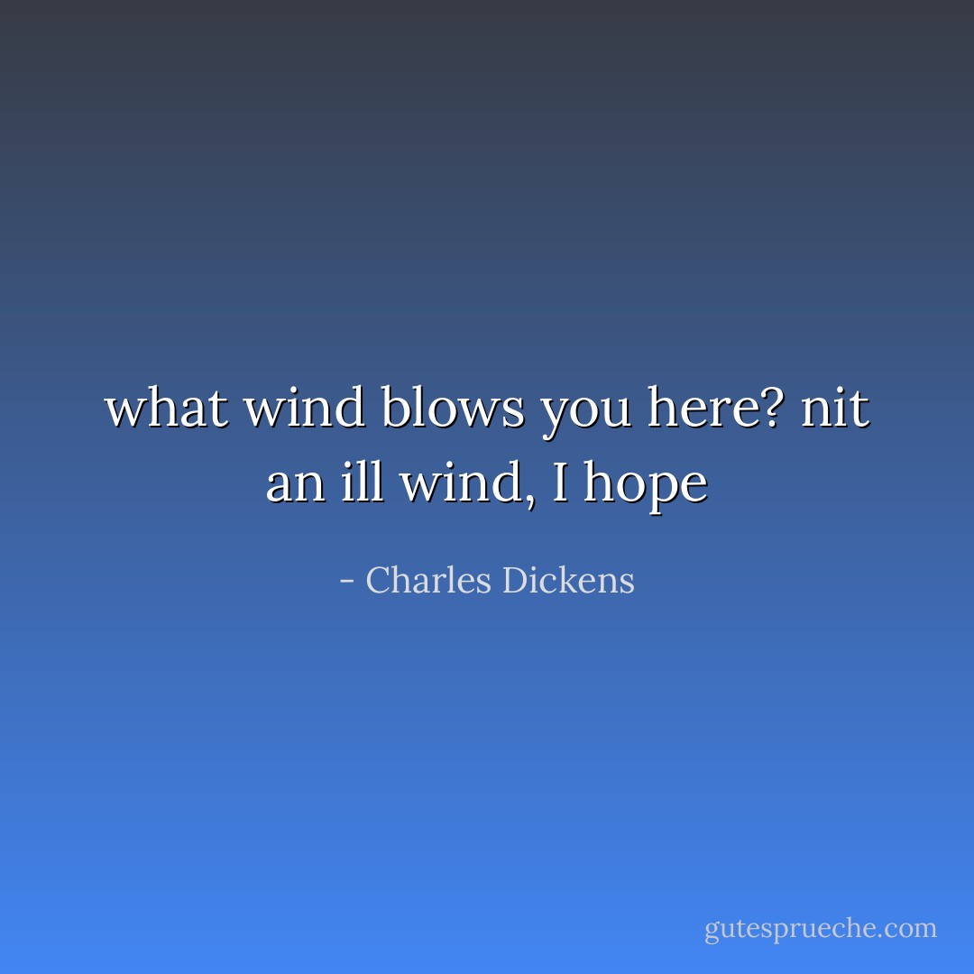 what wind blows you here? nit an ill wind, I hope - Charles Dickens