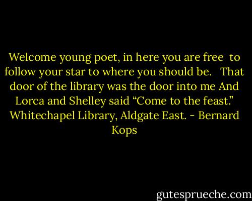 Welcome young poet, in here you are free<br /> to follow your star to where you should be.<br /> <br />That door of the library was the door into me<br />And Lorca and Shelley said “Come to the feast.”<br />Whitechapel Library, Aldgate East. - Bernard Kops