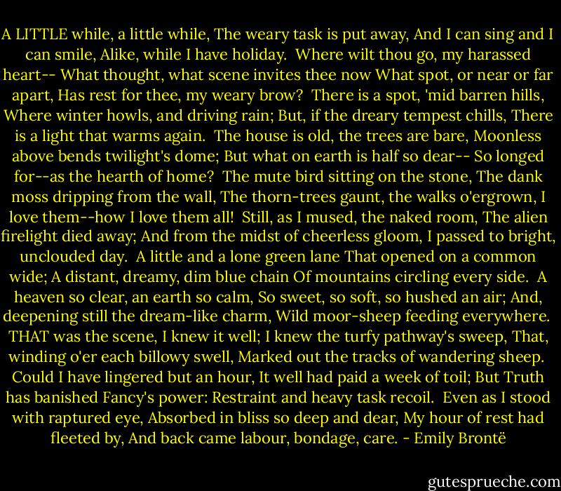 A LITTLE while, a little while,<br />The weary task is put away,<br />And I can sing and I can smile,<br />Alike, while I have holiday.<br /><br />Where wilt thou go, my harassed heart--<br />What thought, what scene invites thee now<br />What spot, or near or far apart,<br />Has rest for thee, my weary brow?<br /><br />There is a spot, 'mid barren hills,<br />Where winter howls, and driving rain;<br />But, if the dreary tempest chills,<br />There is a light that warms again.<br /><br />The house is old, the trees are bare,<br />Moonless above bends twilight's dome;<br />But what on earth is half so dear--<br />So longed for--as the hearth of home?<br /><br />The mute bird sitting on the stone,<br />The dank moss dripping from the wall,<br />The thorn-trees gaunt, the walks o'ergrown,<br />I love them--how I love them all!<br /><br />Still, as I mused, the naked room,<br />The alien firelight died away;<br />And from the midst of cheerless gloom,<br />I passed to bright, unclouded day.<br /><br />A little and a lone green lane<br />That opened on a common wide;<br />A distant, dreamy, dim blue chain<br />Of mountains circling every side.<br /><br />A heaven so clear, an earth so calm,<br />So sweet, so soft, so hushed an air;<br />And, deepening still the dream-like charm,<br />Wild moor-sheep feeding everywhere.<br /><br />THAT was the scene, I knew it well;<br />I knew the turfy pathway's sweep,<br />That, winding o'er each billowy swell,<br />Marked out the tracks of wandering sheep.<br /><br />Could I have lingered but an hour,<br />It well had paid a week of toil;<br />But Truth has banished Fancy's power:<br />Restraint and heavy task recoil.<br /><br />Even as I stood with raptured eye,<br />Absorbed in bliss so deep and dear,<br />My hour of rest had fleeted by,<br />And back came labour, bondage, care. - Emily Brontë