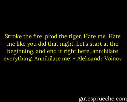Stroke the fire, prod the tiger. Hate me. Hate me like you did that night. Let’s start at the beginning, and end it right here, annihilate everything.<br />Annihilate me. - Aleksandr Voinov