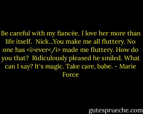 Be careful with my fiancée. I love her more than life itself.<br /><br />Nick...You make me all fluttery. No one has <i>ever</i> made me fluttery. How do you that?<br /><br />Ridiculously pleased he smiled. What can I say? It's magic. Take care, babe. - Marie Force