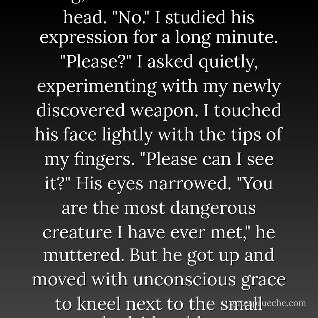 I sighed. "Show me the damn ring, Edward."<br />He shook his head. "No."<br />I studied his expression for a long minute.<br />"Please?" I asked quietly, experimenting with my newly discovered weapon. I touched his face lightly with the tips of my fingers. "Please can I see it?"<br />His eyes narrowed. "You are the most dangerous creature I have ever met," he muttered. But he got up and moved with unconscious grace to kneel next to the small bedside table. - Stephenie Meyer
