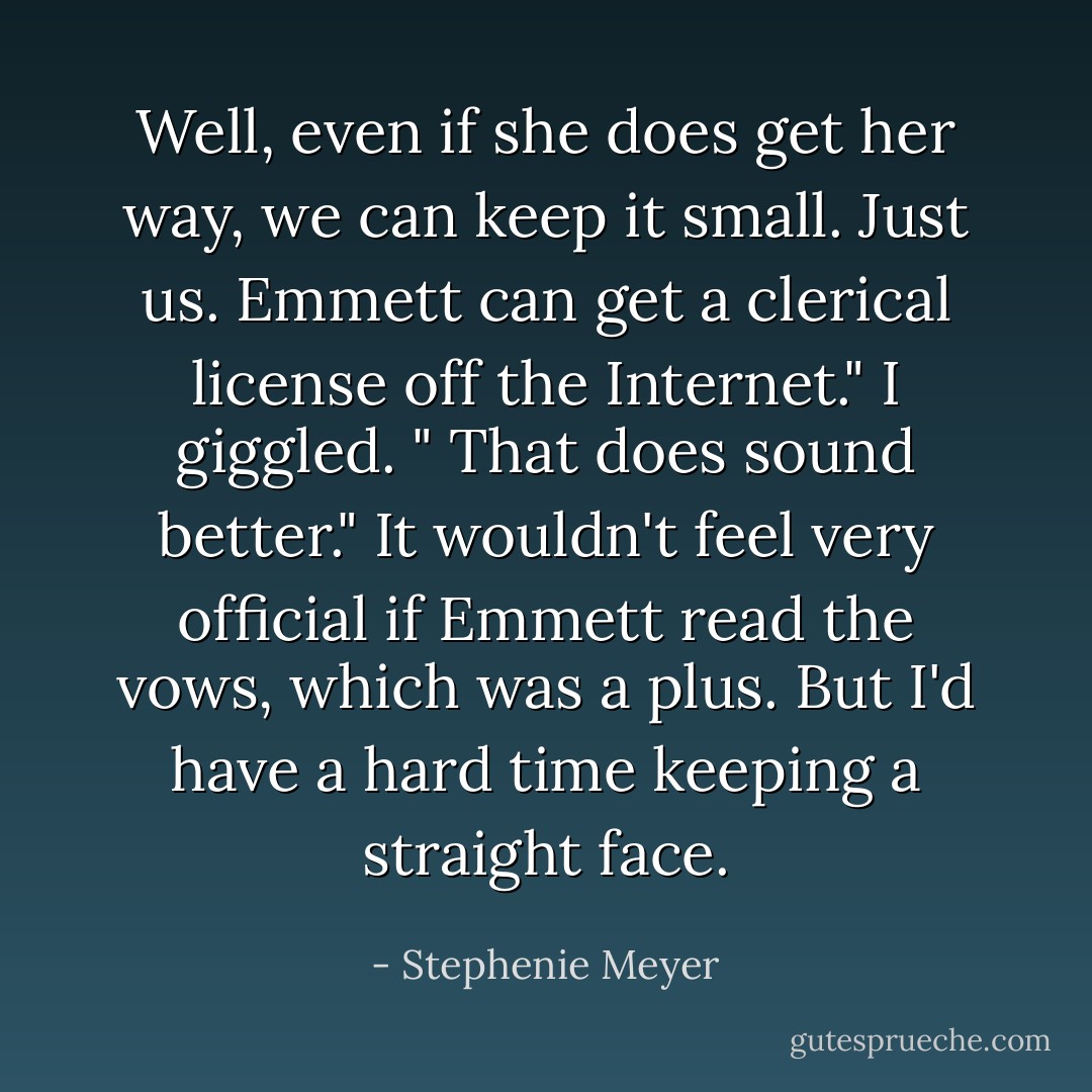 Well, even if she does get her way, we can keep it small. Just us. Emmett can get a clerical license off the Internet."<br />I giggled. " That does sound better." It wouldn't feel very official if Emmett read the vows, which was a plus. But I'd have a hard time keeping a straight face. - Stephenie Meyer