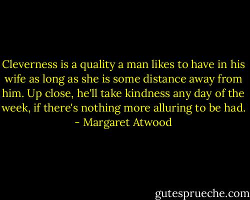 Cleverness is a quality a man likes to have in his wife as long as she is some distance away from him. Up close, he'll take kindness any day of the week, if there's nothing more alluring to be had. - Margaret Atwood