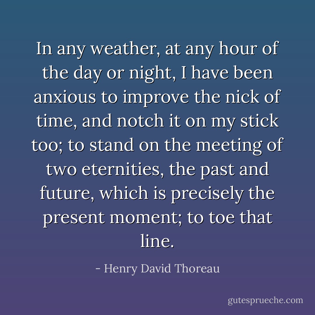 In any weather, at any hour of the day or night, I have been anxious to improve the nick of time, and notch it on my stick too; to stand on the meeting of two eternities, the past and future, which is precisely the present moment; to toe that line. - Henry David Thoreau