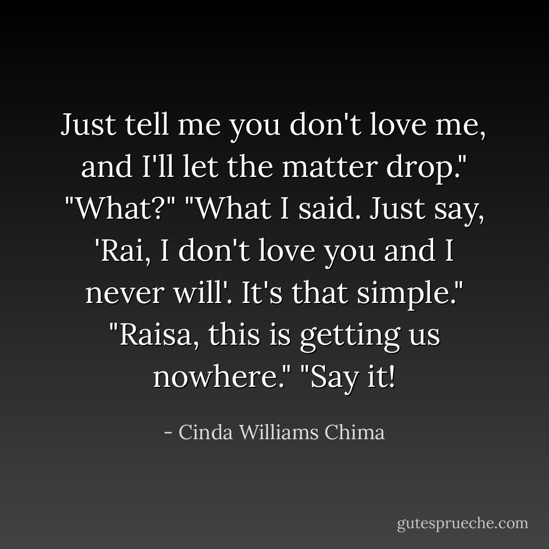Just tell me you don't love me, and I'll let the matter drop."<br />"What?"<br />"What I said. Just say, 'Rai, I don't love you and I never will'. It's that simple."<br />"Raisa, this is getting us nowhere."<br />"Say it! - Cinda Williams Chima