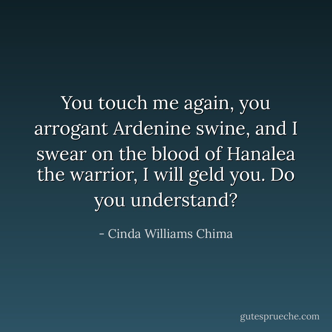 You touch me again, you arrogant Ardenine swine, and I swear on the blood of Hanalea the warrior, I will geld you. Do you understand? - Cinda Williams Chima
