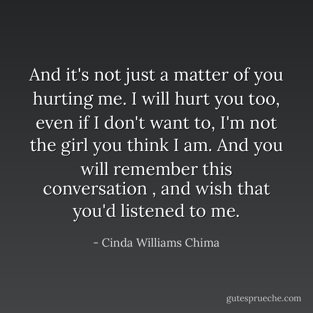 And it's not just a matter of you hurting me. I will hurt you too, even if I don't want to, I'm not the girl you think I am. And you will remember this conversation , and wish that you'd listened to me. - Cinda Williams Chima
