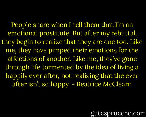 People snare when I tell them that I’m an emotional prostitute. But after my rebuttal, they begin to realize that they are one too. Like me, they have pimped their emotions for the affections of another. Like me, they’ve gone through life tormented by the idea of living a happily ever after, not realizing that the ever after isn’t so happy. - Beatrice McClearn