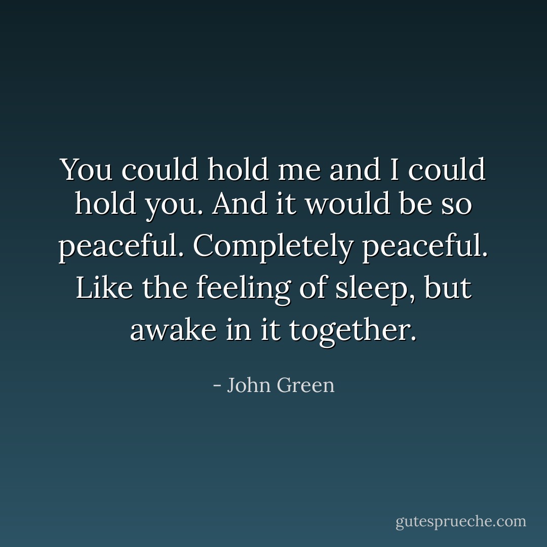 You could hold me and I could hold you. And it would be so peaceful. Completely peaceful. Like the feeling of sleep, but awake in it together. - John Green