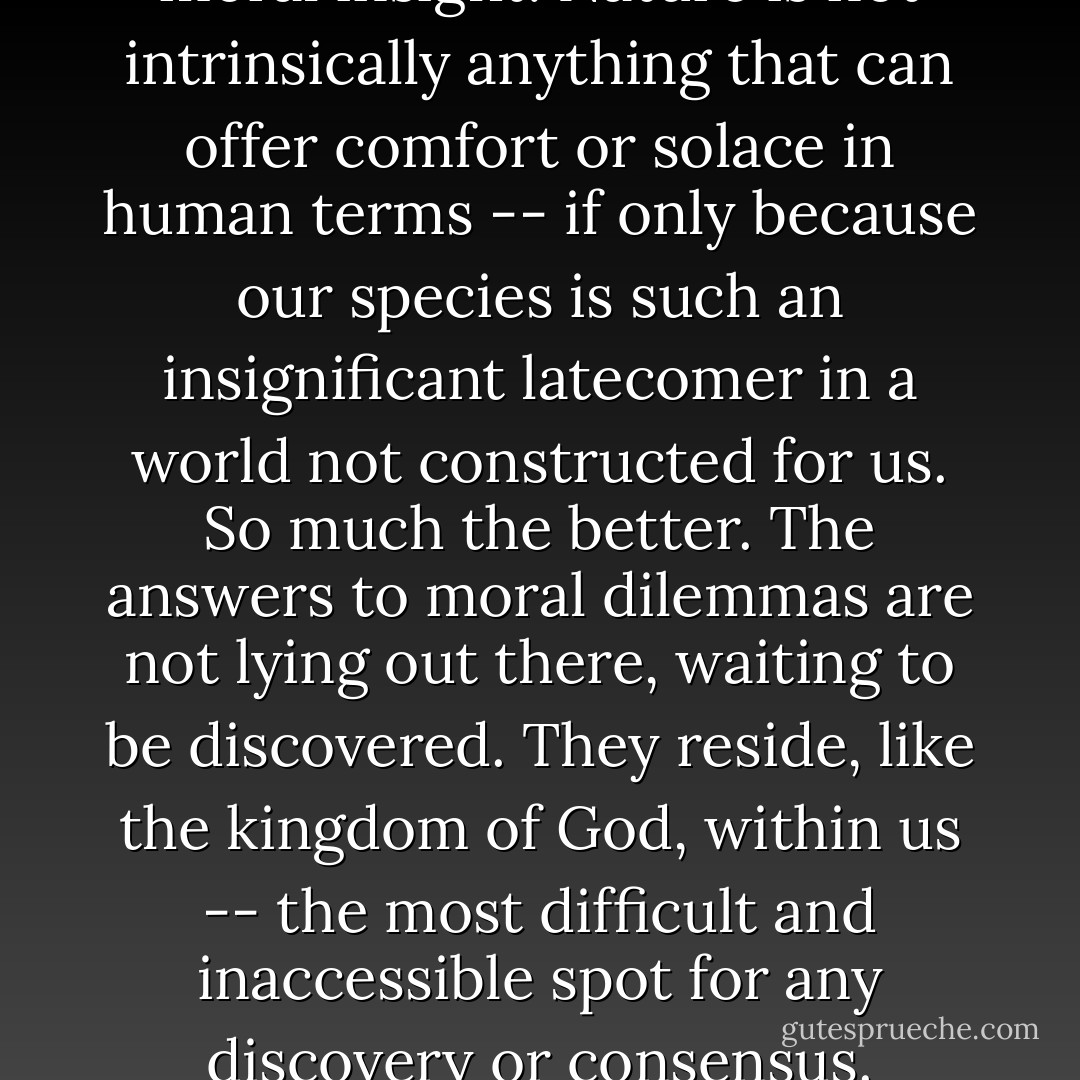 There are no shortcuts to moral insight. Nature is not intrinsically anything that can offer comfort or solace in human terms -- if only because our species is such an insignificant latecomer in a world not constructed for us. So much the better. The answers to moral dilemmas are not lying out there, waiting to be discovered. They reside, like the kingdom of God, within us -- the most difficult and inaccessible spot for any discovery or consensus. - Stephen Jay Gould