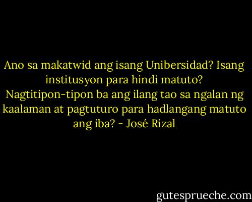 Ano sa makatwid ang isang Unibersidad? Isang institusyon para hindi matuto? Nagtitipon-tipon ba ang ilang tao sa ngalan ng kaalaman at pagtuturo para hadlangang matuto ang iba? - José Rizal