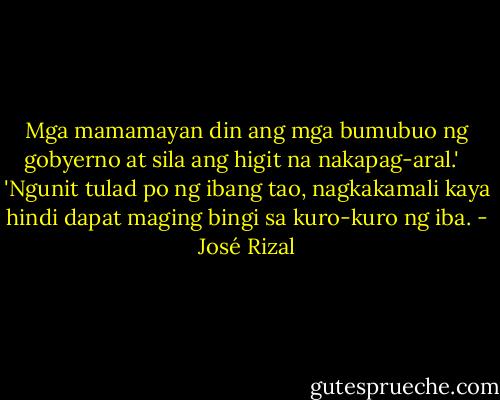 Mga mamamayan din ang mga bumubuo ng gobyerno at sila ang higit na nakapag-aral.' <br /><br />'Ngunit tulad po ng ibang tao, nagkakamali kaya hindi dapat maging bingi sa kuro-kuro ng iba. - José Rizal