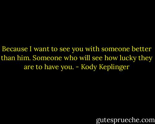 Because I want to see you with someone better than him. Someone who will see how lucky they are to have you. - Kody Keplinger