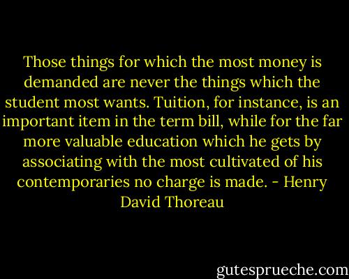 Those things for which the most money is demanded are never the things which the student most wants. Tuition, for instance, is an important item in the term bill, while for the far more valuable education which he gets by associating with the most cultivated of his contemporaries no charge is made. - Henry David Thoreau