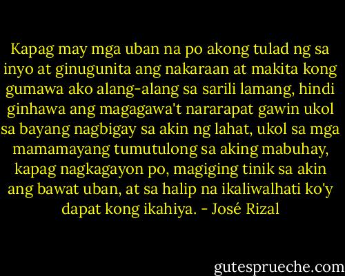 Kapag may mga uban na po akong tulad ng sa inyo at ginugunita ang nakaraan at makita kong gumawa ako alang-alang sa sarili lamang, hindi ginhawa ang magagawa't nararapat gawin ukol sa bayang nagbigay sa akin ng lahat, ukol sa mga mamamayang tumutulong sa aking mabuhay, kapag nagkagayon po, magiging tinik sa akin ang bawat uban, at sa halip na ikaliwalhati ko'y dapat kong ikahiya. - José Rizal