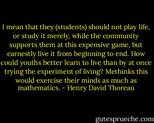 I mean that they (students) should not play life, or study it merely, while the community supports them at this expensive game, but earnestly live it from beginning to end. How could youths better learn to live than by at once trying the experiment of living? Methinks this would exercise their minds as much as mathematics. - Henry David Thoreau
