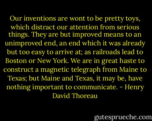 Our inventions are wont to be pretty toys, which distract our attention from serious things. They are but improved means to an unimproved end, an end which it was already but too easy to arrive at; as railroads lead to Boston or New York. We are in great haste to construct a magnetic telegraph from Maine to Texas; but Maine and Texas, it may be, have nothing important to communicate. - Henry David Thoreau
