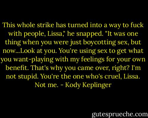 This whole strike has turned into a way to fuck with people, Lissa," he snapped. "It was one thing when you were just boycotting sex, but now...Look at you. You're using sex to get what you want-playing with my feelings for your own benefit. That's why you came over, right? I'm not stupid. You're the one who's cruel, Lissa. Not me. - Kody Keplinger
