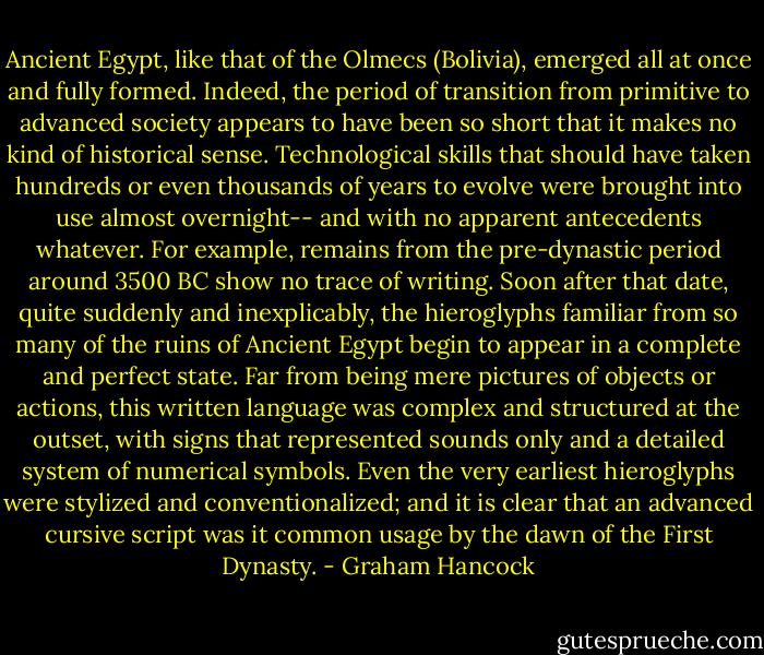 Ancient Egypt, like that of the Olmecs (Bolivia), emerged all at once and fully formed. Indeed, the period of transition from primitive to advanced society appears to have been so short that it makes no kind of historical sense. Technological skills that should have taken hundreds or even thousands of years to evolve were brought into use almost overnight-- and with no apparent antecedents whatever. For example, remains from the pre-dynastic period around 3500 BC show no trace of writing. Soon after that date, quite suddenly and inexplicably, the hieroglyphs familiar from so many of the ruins of Ancient Egypt begin to appear in a complete and perfect state. Far from being mere pictures of objects or actions, this written language was complex and structured at the outset, with signs that represented sounds only and a detailed system of numerical symbols. Even the very earliest hieroglyphs were stylized and conventionalized; and it is clear that an advanced cursive script was it common usage by the dawn of the First Dynasty. - Graham Hancock