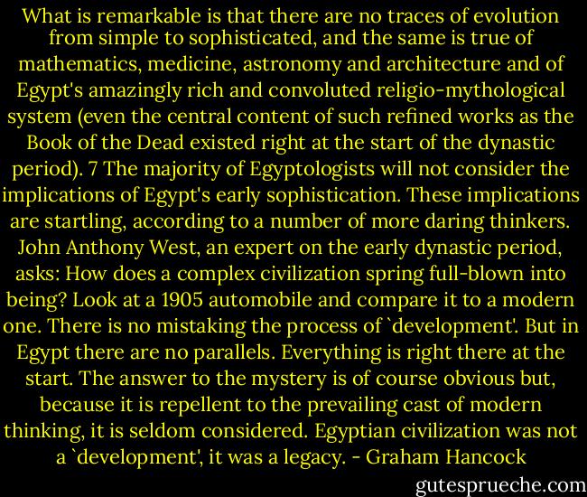 What is remarkable is that there are no traces of evolution from simple to sophisticated, and the same is true of mathematics, medicine, astronomy and architecture and of Egypt's amazingly rich and convoluted religio-mythological system (even the central content of such refined works as the Book of the Dead existed right at the start of the dynastic period). 7 The majority of Egyptologists will not consider the implications of Egypt's early sophistication. These implications are startling, according to a number of more daring thinkers. John Anthony West, an expert on the early dynastic period, asks: How does a complex civilization spring full-blown into being? Look at a 1905 automobile and compare it to a modern one. There is no mistaking the process of `development'. But in Egypt there are no parallels. Everything is right there at the start. The answer to the mystery is of course obvious but, because it is repellent to the prevailing cast of modern thinking, it is seldom considered. Egyptian civilization was not a `development', it was a legacy. - Graham Hancock