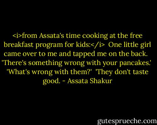 <i>from Assata's time cooking at the free breakfast program for kids:</i><br /><br />One little girl came over to me and tapped me on the back. <br /><br />'There's something wrong with your pancakes.'<br /><br />'What's wrong with them?'<br /><br />'They don't taste good. - Assata Shakur