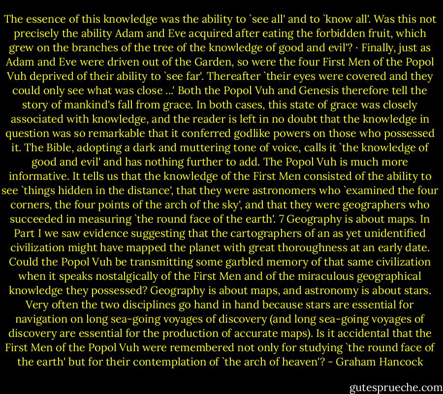 The essence of this knowledge was the ability to `see all' and to `know all'. Was this not precisely the ability Adam and Eve acquired after eating the forbidden fruit, which grew on the branches of the tree of the knowledge of good and evil'? · Finally, just as Adam and Eve were driven out of the Garden, so were the four First Men of the Popol Vuh deprived of their ability to `see far'. Thereafter `their eyes were covered and they could only see what was close ...' Both the Popol Vuh and Genesis therefore tell the story of mankind's fall from grace. In both cases, this state of grace was closely associated with knowledge, and the reader is left in no doubt that the knowledge in question was so remarkable that it conferred godlike powers on those who possessed it. The Bible, adopting a dark and muttering tone of voice, calls it `the knowledge of good and evil' and has nothing further to add. The Popol Vuh is much more informative. It tells us that the knowledge of the First Men consisted of the ability to see `things hidden in the distance', that they were astronomers who `examined the four corners, the four points of the arch of the sky', and that they were geographers who succeeded in measuring `the round face of the earth'. 7 Geography is about maps. In Part I we saw evidence suggesting that the cartographers of an as yet unidentified civilization might have mapped the planet with great thoroughness at an early date. Could the Popol Vuh be transmitting some garbled memory of that same civilization when it speaks nostalgically of the First Men and of the miraculous geographical knowledge they possessed? Geography is about maps, and astronomy is about stars. Very often the two disciplines go hand in hand because stars are essential for navigation on long sea-going voyages of discovery (and long sea-going voyages of discovery are essential for the production of accurate maps). Is it accidental that the First Men of the Popol Vuh were remembered not only for studying `the round face of the earth' but for their contemplation of `the arch of heaven'? - Graham Hancock