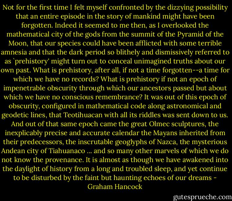 Not for the first time I felt myself confronted by the dizzying possibility that an entire episode in the story of mankind might have been forgotten. Indeed it seemed to me then, as I overlooked the mathematical city of the gods from the summit of the Pyramid of the Moon, that our species could have been afflicted with some terrible amnesia and that the dark period so blithely and dismissively referred to as `prehistory' might turn out to conceal unimagined truths about our own past. What is prehistory, after all, if not a time forgotten--a time for which we have no records? What is prehistory if not an epoch of impenetrable obscurity through which our ancestors passed but about which we have no conscious remembrance? It was out of this epoch of obscurity, configured in mathematical code along astronomical and geodetic lines, that Teotihuacan with all its riddles was sent down to us. And out of that same epoch came the great Olmec sculptures, the inexplicably precise and accurate calendar the Mayans inherited from their predecessors, the inscrutable geoglyphs of Nazca, the mysterious Andean city of Tiahuanaco ... and so many other marvels of which we do not know the provenance. It is almost as though we have awakened into the daylight of history from a long and troubled sleep, and yet continue to be disturbed by the faint but haunting echoes of our dreams - Graham Hancock