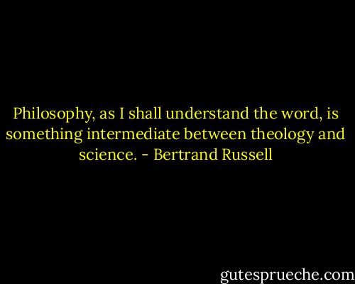 Philosophy, as I shall understand the word, is something intermediate between theology and science. - Bertrand Russell