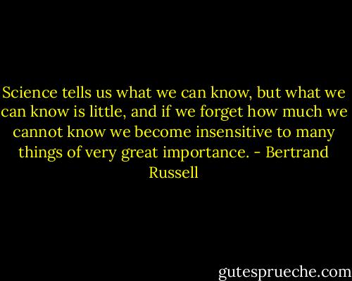 Science tells us what we can know, but what we can know is little, and if we forget how much we cannot know we become insensitive to many things of very great importance. - Bertrand Russell