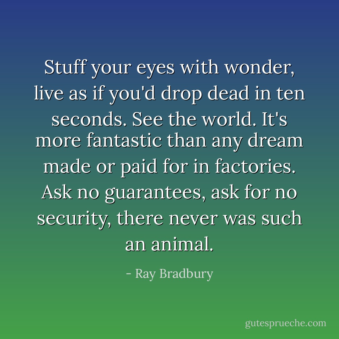 Stuff your eyes with wonder, live as if you'd drop dead in ten seconds. See the world. It's more fantastic than any dream made or paid for in factories. Ask no guarantees, ask for no security, there never was such an animal. - Ray Bradbury