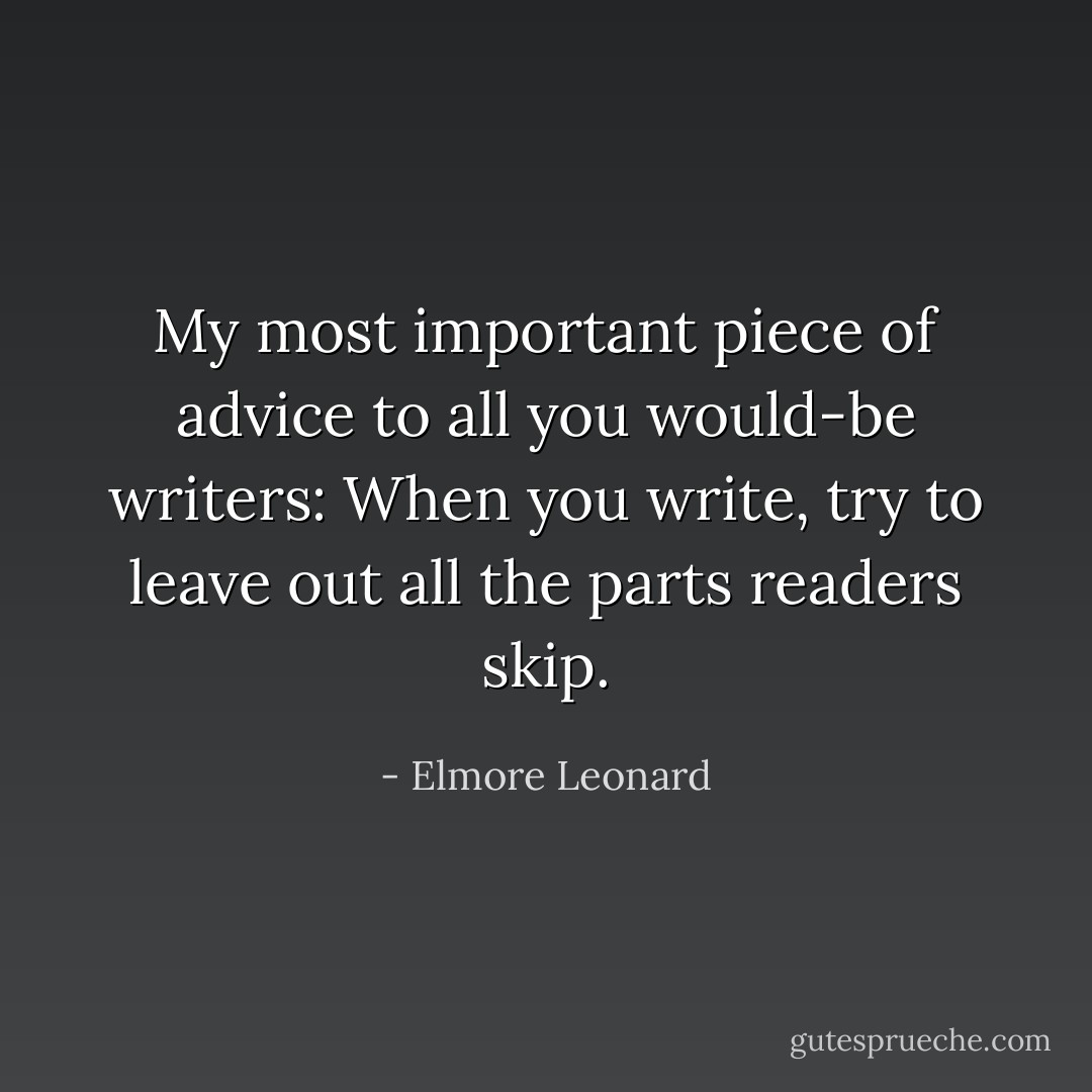 My most important piece of advice to all you would-be writers: When you write, try to leave out all the parts readers skip. - Elmore Leonard