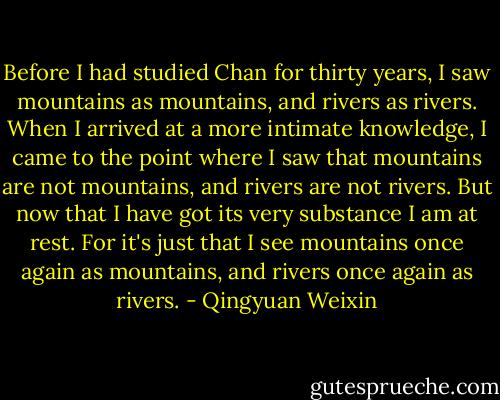 Before I had studied Chan for thirty years, I saw mountains as mountains, and rivers as rivers. When I arrived at a more intimate knowledge, I came to the point where I saw that mountains are not mountains, and rivers are not rivers. But now that I have got its very substance I am at rest. For it's just that I see mountains once again as mountains, and rivers once again as rivers. - Qingyuan Weixin