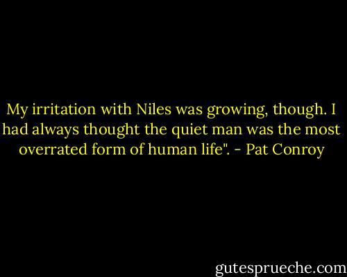 My irritation with Niles was growing, though. I had always thought the quiet man was the most overrated form of human life". - Pat Conroy