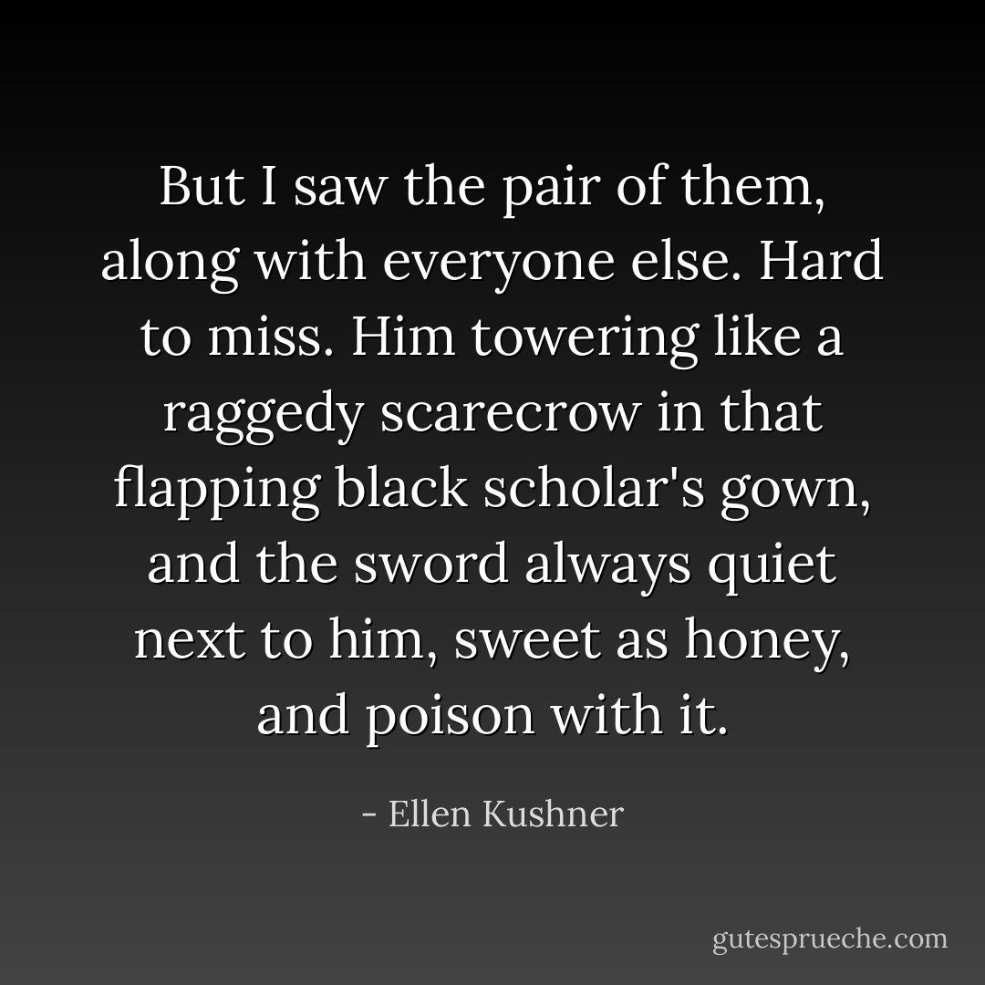 But I saw the pair of them, along with everyone else. Hard to miss. Him towering like a raggedy scarecrow in that flapping black scholar's gown, and the sword always quiet next to him, sweet as honey, and poison with it. - Ellen Kushner