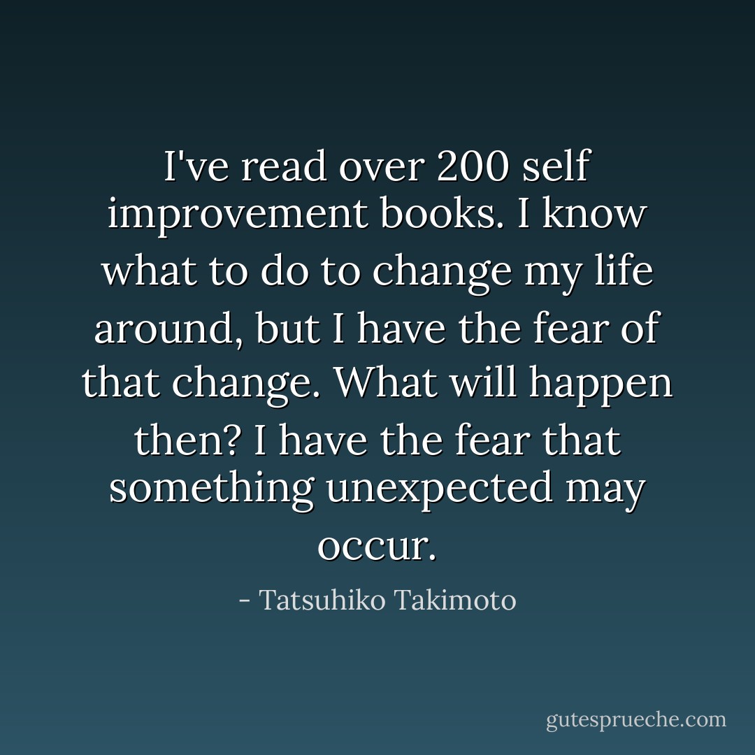 I've read over 200 self improvement books. I know what to do to change my life around, but I have the fear of that change. What will happen then? I have the fear that something unexpected may occur. - Tatsuhiko Takimoto