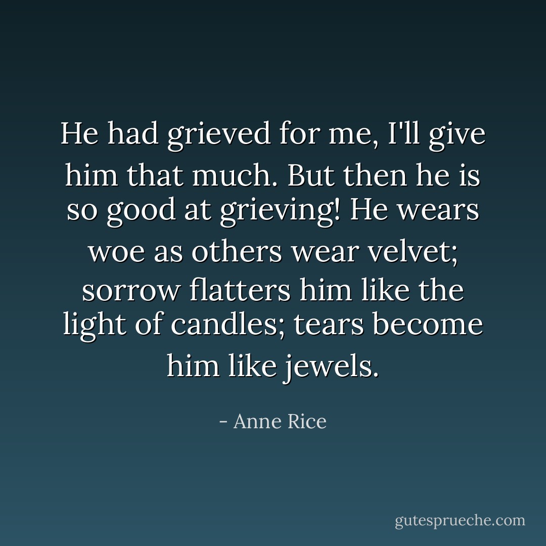 He had grieved for me, I'll give him that much. But then he is so good at grieving! He wears woe as others wear velvet; sorrow flatters him like the light of candles; tears become him like jewels. - Anne Rice