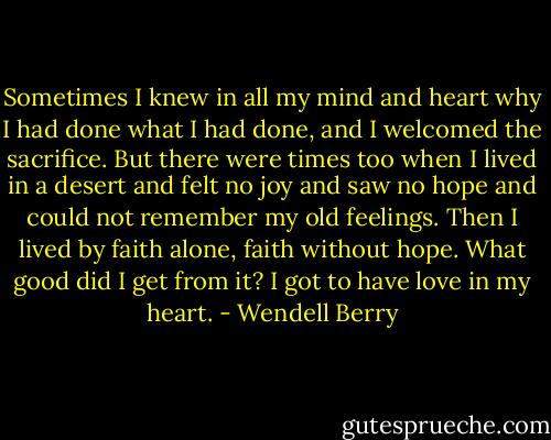Sometimes I knew in all my mind and heart why I had done what I had done, and I welcomed the sacrifice. But there were times too when I lived in a desert and felt no joy and saw no hope and could not remember my old feelings. Then I lived by faith alone, faith without hope.<br />What good did I get from it? I got to have love in my heart. - Wendell Berry