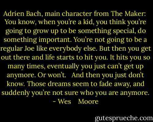 Adrien Bach, main character from The Maker:<br /><br />You know, when you’re a kid, you think you’re going to grow up to be something special, do something important. You’re not going to be a regular Joe like everybody else. But then you get out there and life starts to hit you. It hits you so many times, eventually you just can’t get up anymore. Or won’t. <br /><br />And then you just don’t know. Those dreams seem to fade away, and suddenly you’re not sure who you are anymore. - Wes    Moore