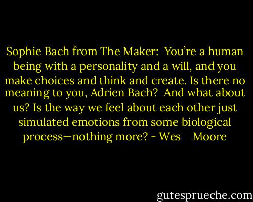 Sophie Bach from The Maker:<br /><br />You’re a human being with a personality and a will, and you make choices and think and create. Is there no meaning to you, Adrien Bach?<br /><br />And what about us? Is the way we feel about each other just simulated emotions from some biological process—nothing more? - Wes    Moore