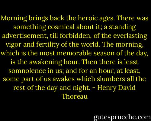 Morning brings back the heroic ages. There was something cosmical about it; a standing advertisement, till forbidden, of the everlasting vigor and fertility of the world. The morning, which is the most memorable season of the day, is the awakening hour. Then there is least somnolence in us; and for an hour, at least, some part of us awakes which slumbers all the rest of the day and night. - Henry David Thoreau