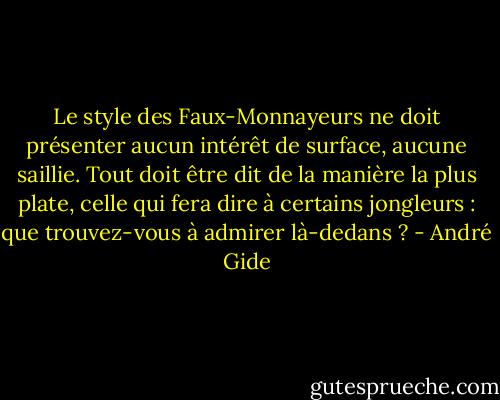 Le style des Faux-Monnayeurs ne doit présenter aucun intérêt de surface, aucune saillie. Tout doit être dit de la manière la plus plate, celle qui fera dire à certains jongleurs : que trouvez-vous à admirer là-dedans ? - André Gide