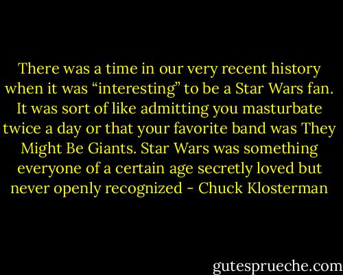 There was a time in our very recent history when it was “interesting” to be a Star Wars fan. It was sort of like admitting you masturbate twice a day or that your favorite band was They Might Be Giants. Star Wars was something everyone of a certain age secretly loved but never openly recognized - Chuck Klosterman