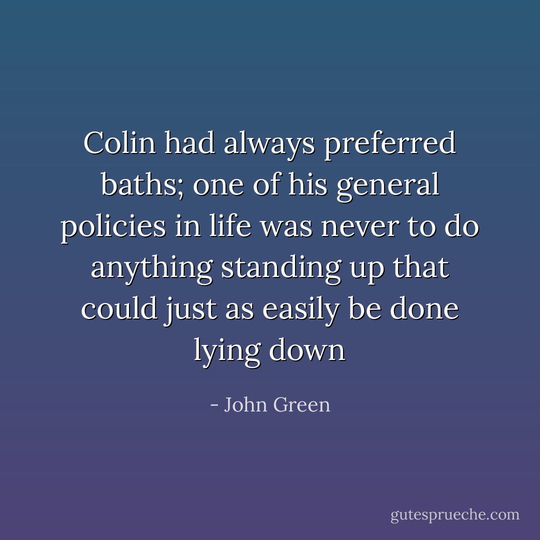 Colin had always preferred baths; one of his general policies in life was never to do anything standing up that could just as easily be done lying down - John Green