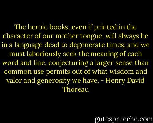 The heroic books, even if printed in the character of our mother tongue, will always be in a language dead to degenerate times; and we must laboriously seek the meaning of each word and line, conjecturing a larger sense than common use permits out of what wisdom and valor and generosity we have. - Henry David Thoreau