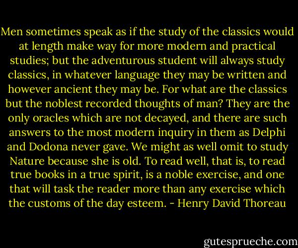 Men sometimes speak as if the study of the classics would at length make way for more modern and practical studies; but the adventurous student will always study classics, in whatever language they may be written and however ancient they may be. For what are the classics but the noblest recorded thoughts of man? They are the only oracles which are not decayed, and there are such answers to the most modern inquiry in them as Delphi and Dodona never gave. We might as well omit to study Nature because she is old. To read well, that is, to read true books in a true spirit, is a noble exercise, and one that will task the reader more than any exercise which the customs of the day esteem. - Henry David Thoreau
