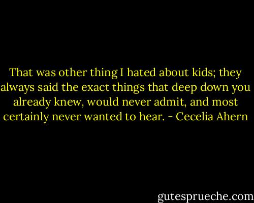 That was other thing I hated about kids; they always said the exact things that deep down you already knew, would never admit, and most certainly never wanted to hear. - Cecelia Ahern