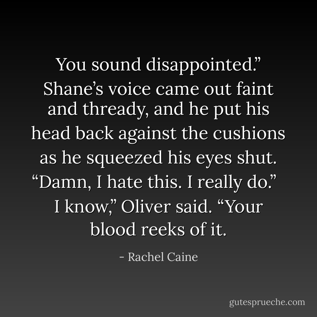 You sound disappointed.” Shane’s voice came out faint and thready, and he put his head back against the cushions as he squeezed his eyes shut. “Damn, I hate this. I really do.”<br /><br /><br />I know,” Oliver said. “Your blood reeks of it. - Rachel Caine