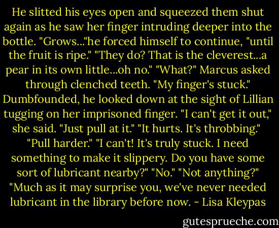 He slitted his eyes open and squeezed them shut again as he saw her finger intruding deeper into the bottle. "Grows..."he forced himself to continue, "until the fruit is ripe."<br />"They do? That is the cleverest...a pear in its own little...oh no."<br />"What?" Marcus asked through clenched teeth.<br />"My finger's stuck."<br />Dumbfounded, he looked down at the sight of Lillian tugging on her imprisoned finger.<br />"I can't get it out," she said.<br />"Just pull at it."<br />"It hurts. It's throbbing." <br />"Pull harder."<br />"I can't! It's truly stuck. I need something to make it slippery. Do you have some sort of lubricant nearby?"<br />"No."<br />"Not anything?"<br />"Much as it may surprise you, we've never needed lubricant in the library before now. - Lisa Kleypas